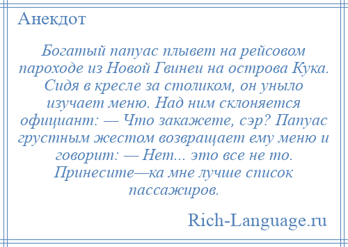 
    Богатый папуас плывет на рейсовом пароходе из Новой Гвинеи на острова Кука. Сидя в кресле за столиком, он уныло изучает меню. Над ним склоняется официант: — Что закажете, сэр? Папуас грустным жестом возвращает ему меню и говорит: — Нет... это все не то. Принесите—ка мне лучше список пассажиров.