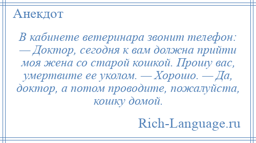 
    В кабинете ветеринара звонит телефон: — Доктор, сегодня к вам должна прийти моя жена со старой кошкой. Прошу вас, умертвите ее уколом. — Хорошо. — Да, доктор, а потом проводите, пожалуйста, кошку домой.