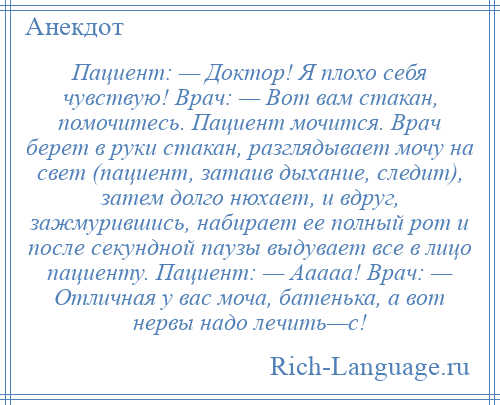 
    Пациент: — Доктор! Я плохо себя чувствую! Врач: — Вот вам стакан, помочитесь. Пациент мочится. Врач берет в руки стакан, разглядывает мочу на свет (пациент, затаив дыхание, следит), затем долго нюхает, и вдруг, зажмурившись, набирает ее полный рот и после секундной паузы выдувает все в лицо пациенту. Пациент: — Ааааа! Врач: — Отличная у вас моча, батенька, а вот нервы надо лечить—с!