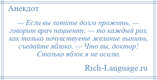 
    — Если вы хотите долго прожить, — говорит врач пациенту, — то каждый раз, как только почувствуете желание выпить, съедайте яблоко. — Что вы, доктор! Столько яблок я не осилю.