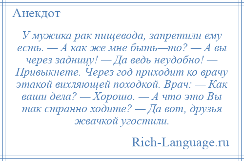 
    У мужика рак пищевода, запретили ему есть. — А как же мне быть—то? — А вы через задницу! — Да ведь неудобно! — Привыкнете. Через год приходит ко врачу этакой вихляющей походкой. Врач: — Как ваши дела? — Хорошо. — А что это Вы так странно ходите? — Да вот, друзья жвачкой угостили.