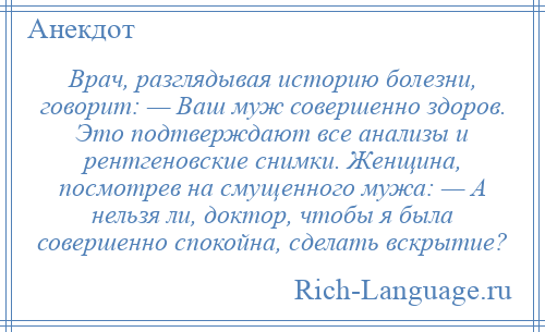 
    Врач, разглядывая историю болезни, говорит: — Ваш муж совершенно здоров. Это подтверждают все анализы и рентгеновские снимки. Женщина, посмотрев на смущенного мужа: — А нельзя ли, доктор, чтобы я была совершенно спокойна, сделать вскрытие?