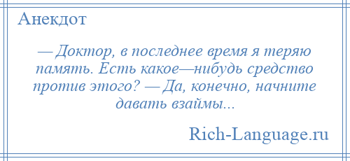 
    — Доктор, в последнее время я теряю память. Есть какое—нибудь средство против этого? — Да, конечно, начните давать взаймы...