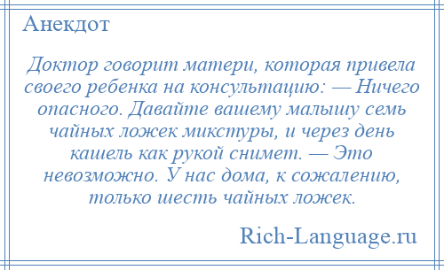 
    Доктор говорит матери, которая привела своего ребенка на консультацию: — Ничего опасного. Давайте вашему малышу семь чайных ложек микстуры, и через день кашель как рукой снимет. — Это невозможно. У нас дома, к сожалению, только шесть чайных ложек.