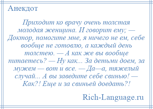 
    Приходит ко врачу очень толстая молодая женщина. И говорит ему; — Доктор, помогите мне, я ничего не ем, себе вообще не готовлю, а каждый день толстею. — А как же вы вообще питаетесь? — Ну как... За детьми доем, за мужем — вот и все. — Да—а, тяжелый случай... А вы заведите себе свинью! — Как?! Еще и за свиньей доедать?!