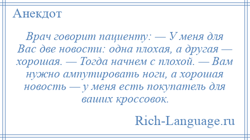 
    Врач говорит пациенту: — У меня для Вас две новости: одна плохая, а другая — хорошая. — Тогда начнем с плохой. — Вам нужно ампутировать ноги, а хорошая новость — у меня есть покупатель для ваших кроссовок.