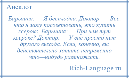 
    Барышня: — Я бесплодна. Доктор: — Все, что я могу посоветовать, это купить ксерокс. Барышня: — При чем тут ксерокс? Доктор: — У вас просто нет другого выхода. Если, конечно, вы действительно хотите непременно что—нибудь размножить.