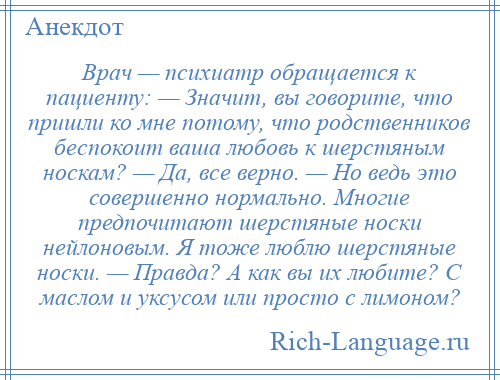 
    Врач — психиатр обращается к пациенту: — Значит, вы говорите, что пришли ко мне потому, что родственников беспокоит ваша любовь к шерстяным носкам? — Да, все верно. — Но ведь это совершенно нормально. Многие предпочитают шерстяные носки нейлоновым. Я тоже люблю шерстяные носки. — Правда? А как вы их любите? С маслом и уксусом или просто с лимоном?