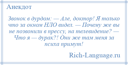 
    Звонок в дурдом: — Але, доктор! Я только что за окном НЛО видел. — Почему же вы не позвонили в прессу, на телевидение? — Что я — дурак?! Они же там меня за психа примут!