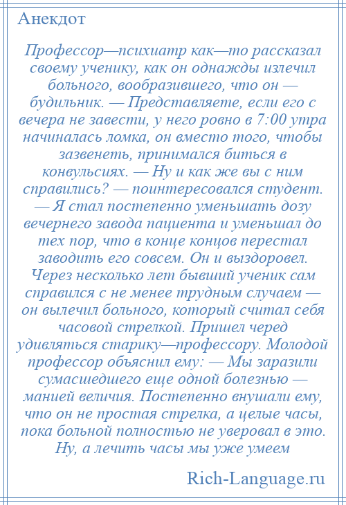 
    Профессор—психиатр как—то рассказал своему ученику, как он однажды излечил больного, вообразившего, что он — будильник. — Представляете, если его с вечера не завести, у него ровно в 7:00 утра начиналась ломка, он вместо того, чтобы зазвенеть, принимался биться в конвульсиях. — Ну и как же вы с ним справились? — поинтересовался студент. — Я стал постепенно уменьшать дозу вечернего завода пациента и уменьшал до тех пор, что в конце концов перестал заводить его совсем. Он и выздоровел. Через несколько лет бывший ученик сам справился с не менее трудным случаем — он вылечил больного, который считал себя часовой стрелкой. Пришел черед удивляться старику—профессору. Молодой профессор объяснил ему: — Мы заразили сумасшедшего еще одной болезнью — манией величия. Постепенно внушали ему, что он не простая стрелка, а целые часы, пока больной полностью не уверовал в это. Ну, а лечить часы мы уже умеем