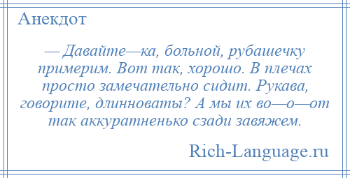 
    — Давайте—ка, больной, рубашечку примерим. Вот так, хорошо. В плечах просто замечательно сидит. Рукава, говорите, длинноваты? А мы их во—о—от так аккуратненько сзади завяжем.