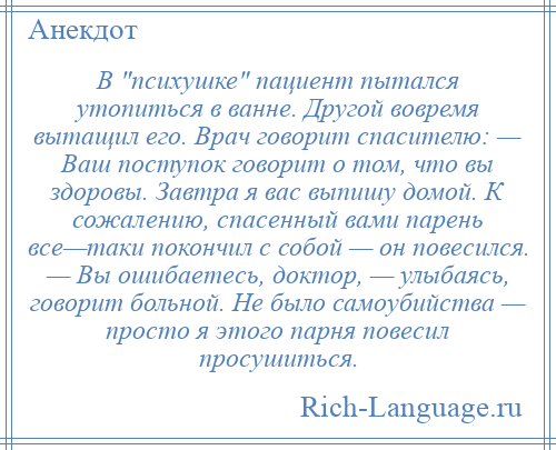 
    В психушке пациент пытался утопиться в ванне. Другой вовремя вытащил его. Врач говорит спасителю: — Ваш поступок говорит о том, что вы здоровы. Завтра я вас выпишу домой. К сожалению, спасенный вами парень все—таки покончил с собой — он повесился. — Вы ошибаетесь, доктор, — улыбаясь, говорит больной. Не было самоубийства — просто я этого парня повесил просушиться.