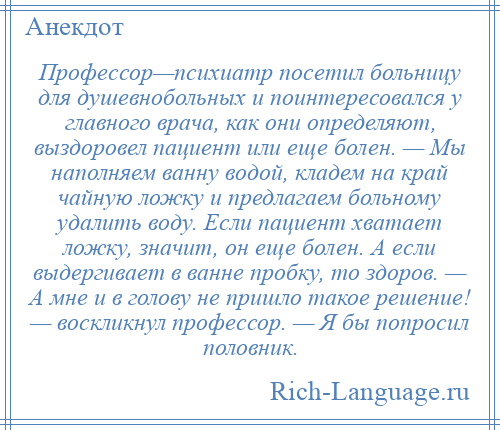 
    Профессор—психиатр посетил больницу для душевнобольных и поинтересовался у главного врача, как они определяют, выздоровел пациент или еще болен. — Мы наполняем ванну водой, кладем на край чайную ложку и предлагаем больному удалить воду. Если пациент хватает ложку, значит, он еще болен. А если выдергивает в ванне пробку, то здоров. — А мне и в голову не пришло такое решение! — воскликнул профессор. — Я бы попросил половник.