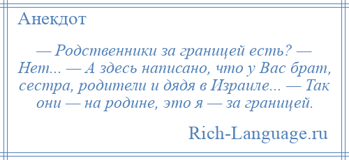 
    — Родственники за границей есть? — Нет... — А здесь написано, что у Вас брат, сестра, родители и дядя в Израиле... — Так они — на родине, это я — за границей.