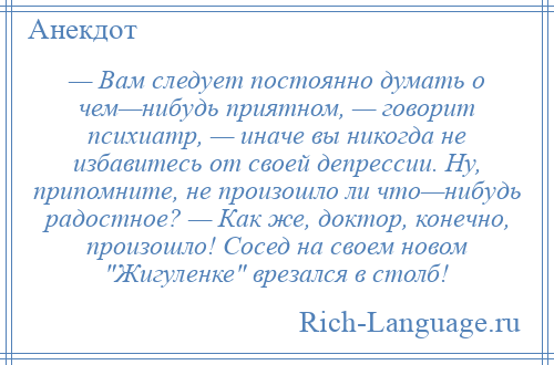 
    — Вам следует постоянно думать о чем—нибудь приятном, — говорит психиатр, — иначе вы никогда не избавитесь от своей депрессии. Ну, припомните, не произошло ли что—нибудь радостное? — Как же, доктор, конечно, произошло! Сосед на своем новом Жигуленке врезался в столб!