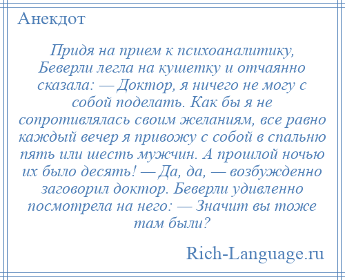 
    Придя на прием к психоаналитику, Беверли легла на кушетку и отчаянно сказала: — Доктор, я ничего не могу с собой поделать. Как бы я не сопротивлялась своим желаниям, все равно каждый вечер я привожу с собой в спальню пять или шесть мужчин. А прошлой ночью их было десять! — Да, да, — возбужденно заговорил доктор. Беверли удивленно посмотрела на него: — Значит вы тоже там были?