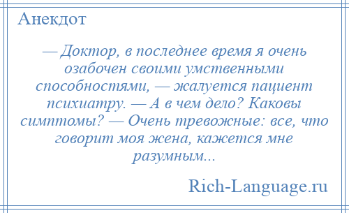 
    — Доктор, в последнее время я очень озабочен своими умственными способностями, — жалуется пациент психиатру. — А в чем дело? Каковы симптомы? — Очень тревожные: все, что говорит моя жена, кажется мне разумным...