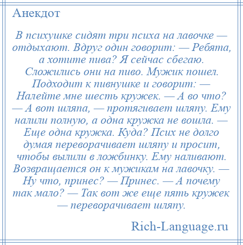 
    В психушке сидят три психа на лавочке — отдыхают. Вдруг один говорит: — Ребята, а хотите пива? Я сейчас сбегаю. Сложились они на пиво. Мужик пошел. Подходит к пивнушке и говорит: — Налейте мне шесть кружек. — А во что? — А вот шляпа, — протягивает шляпу. Ему налили полную, а одна кружка не вошла. — Еще одна кружка. Куда? Псих не долго думая переворачивает шляпу и просит, чтобы вылили в ложбинку. Ему наливают. Возвращается он к мужикам на лавочку. — Ну что, принес? — Принес. — А почему так мало? — Так вот же еще пять кружек — переворачивает шляпу.