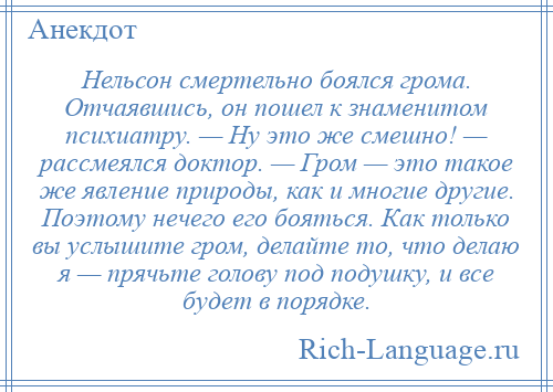 
    Нельсон смертельно боялся грома. Отчаявшись, он пошел к знаменитом психиатру. — Ну это же смешно! — рассмеялся доктор. — Гром — это такое же явление природы, как и многие другие. Поэтому нечего его бояться. Как только вы услышите гром, делайте то, что делаю я — прячьте голову под подушку, и все будет в порядке.