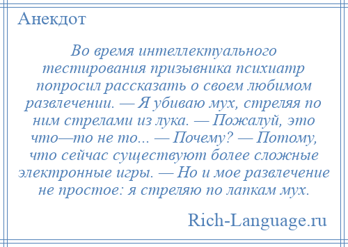 
    Во время интеллектуального тестирования призывника психиатр попросил рассказать о своем любимом развлечении. — Я убиваю мух, стреляя по ним стрелами из лука. — Пожалуй, это что—то не то... — Почему? — Потому, что сейчас существуют более сложные электронные игры. — Но и мое развлечение не простое: я стреляю по лапкам мух.