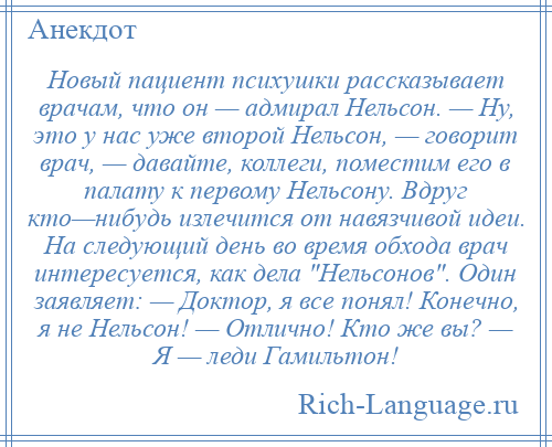 
    Новый пациент психушки рассказывает врачам, что он — адмирал Нельсон. — Ну, это у нас уже второй Нельсон, — говорит врач, — давайте, коллеги, поместим его в палату к первому Нельсону. Вдруг кто—нибудь излечится от навязчивой идеи. На следующий день во время обхода врач интересуется, как дела Нельсонов . Один заявляет: — Доктор, я все понял! Конечно, я не Нельсон! — Отлично! Кто же вы? — Я — леди Гамильтон!