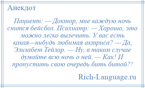 
    Пациент: — Доктор, мне каждую ночь снится бейсбол. Психиатр: — Хорошо, это можно легко вылечить. У вас есть какая—нибудь любимая актриса? — Да, Элизабет Тейлор. — Ну, в таком случае думайте всю ночь о ней. — Как! И пропустить свою очередь бить битой?!