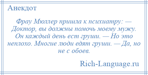 
    Фрау Мюллер пришла к психиатру: — Доктор, вы должны помочь моему мужу. Он каждый день ест груши. — Но это неплохо. Многие люди едят груши. — Да, но не с обоев.
