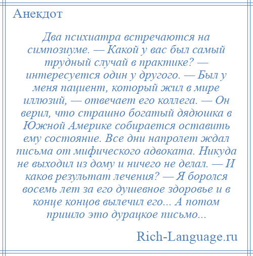 
    Два психиатра встречаются на симпозиуме. — Какой у вас был самый трудный случай в практике? — интересуется один у другого. — Был у меня пациент, который жил в мире иллюзий, — отвечает его коллега. — Он верил, что страшно богатый дядюшка в Южной Америке собирается оставить ему состояние. Все дни напролет ждал письма от мифического адвоката. Никуда не выходил из дому и ничего не делал. — И каков результат лечения? — Я боролся восемь лет за его душевное здоровье и в конце концов вылечил его... А потом пришло это дурацкое письмо...