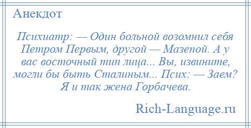 
    Психиатр: — Один больной возомнил себя Петром Первым, другой — Мазепой. А у вас восточный тип лица... Вы, извините, могли бы быть Сталиным... Псих: — Заем? Я и так жена Горбачева.