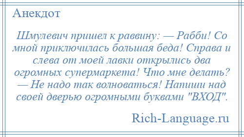 
    Шмулевич пришел к раввину: — Рабби! Со мной приключилась большая беда! Справа и слева от моей лавки открылись два огромных супермаркета! Что мне делать? — Не надо так волноваться! Напиши над своей дверью огромными буквами ВХОД .