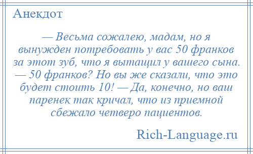 
    — Весьма сожалею, мадам, но я вынужден потребовать у вас 50 франков за этот зуб, что я вытащил у вашего сына. — 50 франков? Но вы же сказали, что это будет стоить 10! — Да, конечно, но ваш паренек так кричал, что из приемной сбежало четверо пациентов.