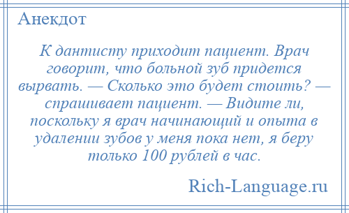 
    К дантисту приходит пациент. Врач говорит, что больной зуб придется вырвать. — Сколько это будет стоить? — спрашивает пациент. — Видите ли, поскольку я врач начинающий и опыта в удалении зубов у меня пока нет, я беру только 100 рублей в час.