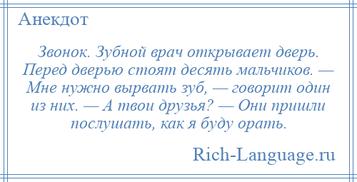 
    Звонок. Зубной врач открывает дверь. Перед дверью стоят десять мальчиков. — Мне нужно вырвать зуб, — говорит один из них. — А твои друзья? — Они пришли послушать, как я буду орать.