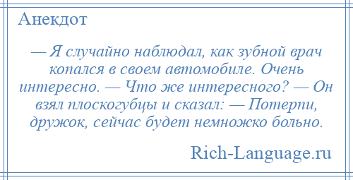 
    — Я случайно наблюдал, как зубной врач копался в своем автомобиле. Очень интересно. — Что же интересного? — Он взял плоскогубцы и сказал: — Потерпи, дружок, сейчас будет немножко больно.