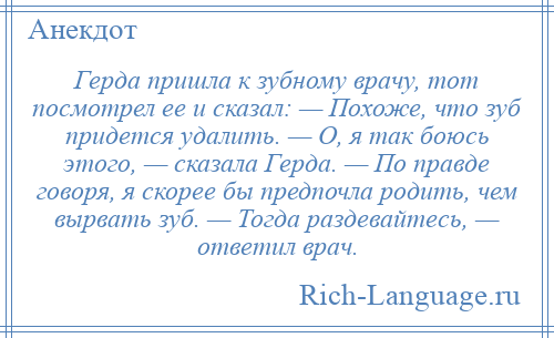 
    Герда пришла к зубному врачу, тот посмотрел ее и сказал: — Похоже, что зуб придется удалить. — О, я так боюсь этого, — сказала Герда. — По правде говоря, я скорее бы предпочла родить, чем вырвать зуб. — Тогда раздевайтесь, — ответил врач.