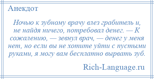 
    Ночью к зубному врачу влез грабитель и, не найдя ничего, потребовал денег. — К сожалению, — зевнул врач, — денег у меня нет, но если вы не хотите уйти с пустыми руками, я могу вам бесплатно вырвать зуб.