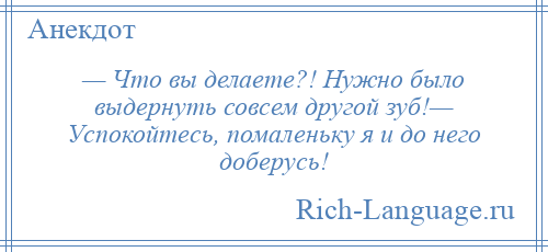 
    — Что вы делаете?! Нужно было выдернуть совсем другой зуб!— Успокойтесь, помаленьку я и до него доберусь!