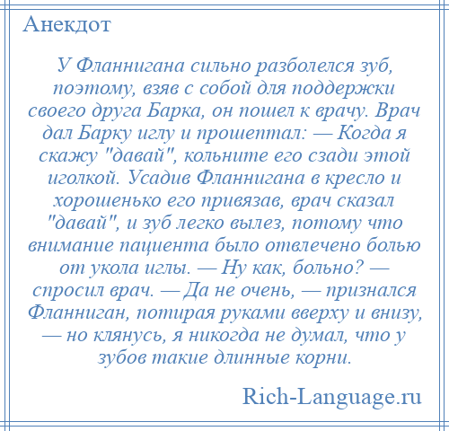 
    У Фланнигана сильно разболелся зуб, поэтому, взяв с собой для поддержки своего друга Барка, он пошел к врачу. Врач дал Барку иглу и прошептал: — Когда я скажу давай , кольните его сзади этой иголкой. Усадив Фланнигана в кресло и хорошенько его привязав, врач сказал давай , и зуб легко вылез, потому что внимание пациента было отвлечено болью от укола иглы. — Ну как, больно? — спросил врач. — Да не очень, — признался Фланниган, потирая руками вверху и внизу, — но клянусь, я никогда не думал, что у зубов такие длинные корни.