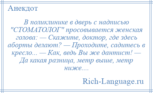 
    В поликлинике в дверь с надписью СТОМАТОЛОГ просовывается женская голова: — Скажите, доктор, где здесь аборты делают? — Проходите, садитесь в кресло... — Как, ведь Вы же дантист! — Да какая разница, метр выше, метр ниже....
