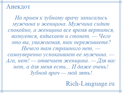 
    На прием к зубному врачу записались мужчина и женщина. Мужчина сидит спокойно, а женщина все время вертится, волнуется, вздыхает и стонет. — Чего это вы, уважаемая, так переживаете? Ничего там страшного нет, — самоуверенно успокаивает ее мужчина. — Ага, нет! — отвечает женщина. — Для вас нет, а для меня есть... И даже очень! Зубной врач — мой зять!