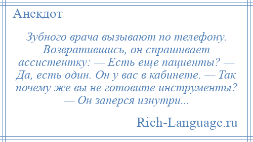 
    Зубного врача вызывают по телефону. Возвратившись, он спрашивает ассистентку: — Есть еще пациенты? — Да, есть один. Он у вас в кабинете. — Так почему же вы не готовите инструменты? — Он заперся изнутри...