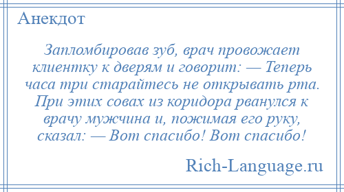 
    Запломбировав зуб, врач провожает клиентку к дверям и говорит: — Теперь часа три старайтесь не открывать рта. При этих совах из коридора рванулся к врачу мужчина и, пожимая его руку, сказал: — Вот спасибо! Вот спасибо!