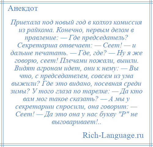
    Приехала под новый год в колхоз комиссия из райкома. Конечно, первым делом в правление: — Где председатель? Секретарша отвечает: — Сеет! — и дальше печатать. — Где, где? — Ну я же говорю, сеет! Плечами пожали, вышли. Видят агроном идет, они к нему: — Вы что, с председателем, совсем из ума выжили? Где это видано, посевная среди зимы? У того глаза по тарелке: — Да кто вам мог такое сказать? — А мы у секретарши спросили, она говорит: — Сеет! — Да это она у нас букву Р не выговаривает!..