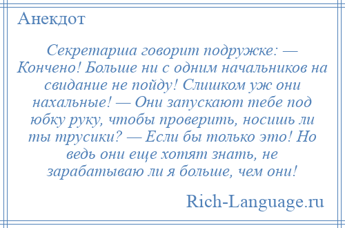 
    Секретарша говорит подружке: — Кончено! Больше ни с одним начальников на свидание не пойду! Слишком уж они нахальные! — Они запускают тебе под юбку руку, чтобы проверить, носишь ли ты трусики? — Если бы только это! Но ведь они еще хотят знать, не зарабатываю ли я больше, чем они!