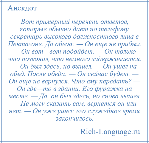 
    Вот примерный перечень ответов, которые обычно дает по телефону секретарь высокого должностного лица в Пентагоне. До обеда: — Он еще не прибыл. — Он вот—вот подойдет. — Он только что позвонил, что немного задерживается. — Он был здесь, но вышел. — Он ушел на обед. После обеда: — Он сейчас будет. — Он еще не вернулся. Что ему передать? — Он где—то в здании. Его фуражка на месте. — Да, он был здесь, но снова вышел. — Не могу сказать вам, вернется он или нет. — Он уже ушел: его служебное время закончилось.