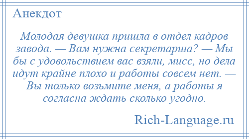 
    Молодая девушка пришла в отдел кадров завода. — Вам нужна секретарша? — Мы бы с удовольствием вас взяли, мисс, но дела идут крайне плохо и работы совсем нет. — Вы только возьмите меня, а работы я согласна ждать сколько угодно.