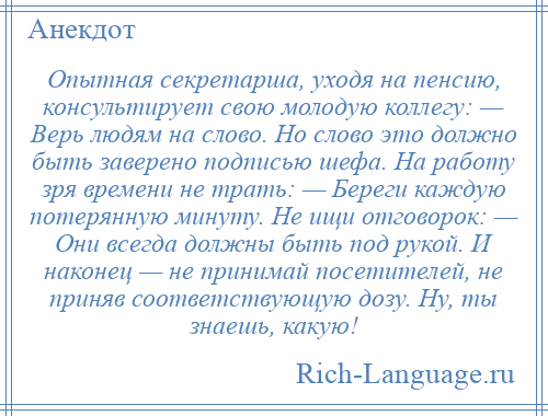 
    Опытная секретарша, уходя на пенсию, консультирует свою молодую коллегу: — Верь людям на слово. Но слово это должно быть заверено подписью шефа. На работу зря времени не трать: — Береги каждую потерянную минуту. Не ищи отговорок: — Они всегда должны быть под рукой. И наконец — не принимай посетителей, не приняв соответствующую дозу. Ну, ты знаешь, какую!