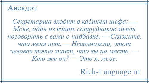 
    Секретарша входит в кабинет шефа: — Мсье, один из ваших сотрудников хочет поговорить с вами о надбавке. — Скажите, что меня нет. — Невозможно, этот человек точно знает, что вы на месте. — Кто же он? — Это я, мсье.
