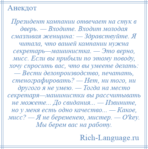 
    Президент компании отвечает на стук в дверь. — Входите. Входит молодая смазливая женщина: — Здравствуйте. Я читала, что вашей компании нужна секретарь—машинистка. — Это верно, мисс. Если вы прибыли по этому поводу, хочу спросить вас, что вы умеете делать: — Вести делопроизводство, печатать, стенографировать? — Нет, ни того, ни другого я не умею. — Тогда на место секретаря—машинистки вы рассчитывать не можете... До свидания... — Извините, но у меня есть одно качество... — Какое, мисс? — Я не беременею, мистер. — O'keу. Мы берем вас на работу.
