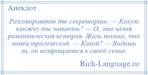 
    Разговаривают две секретарши: — Какую книжку ты читаешь? — О, это целая романтическая история. Жаль только, что конец трагический. — Какой? — Видишь ли, он возвращается к своей семье.